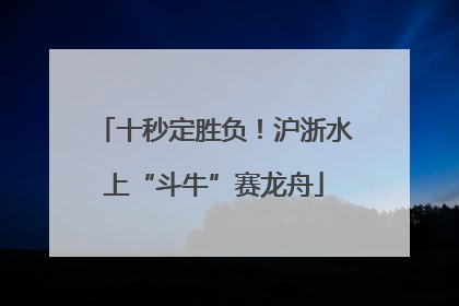 十秒定胜负！沪浙水上“斗牛”赛龙舟