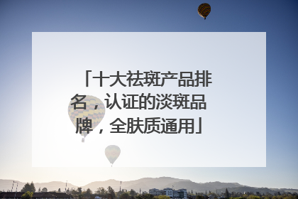 十大祛斑产品排名，认证的淡斑品牌，全肤质通用