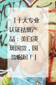 十大专业认证祛斑产品：美白淡斑国货，国货崛起！