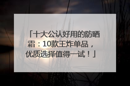 十大公认好用的防晒霜：10款王炸单品，优质选择值得一试！