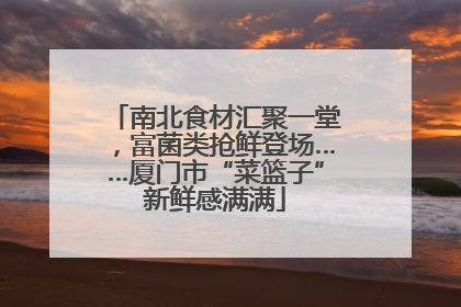 南北食材汇聚一堂，富菌类抢鲜登场……厦门市“菜篮子”新鲜感满满