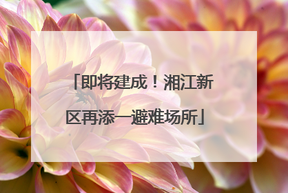 即将建成！湘江新区再添一避难场所