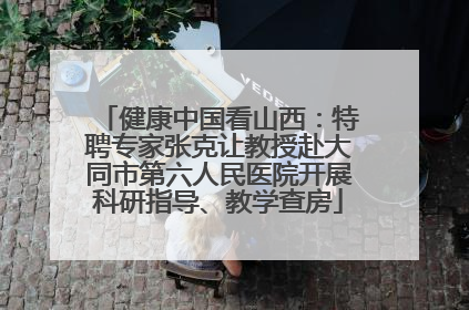 健康中国看山西：特聘专家张克让教授赴大同市第六人民医院开展科研指导、教学查房