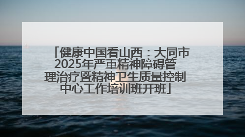 健康中国看山西：大同市2025年严重精神障碍管理治疗暨精神卫生质量控制中心工作培训班开班