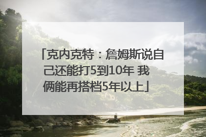 克内克特：詹姆斯说自己还能打5到10年 我俩能再搭档5年以上