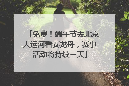 免费！端午节去北京大运河看赛龙舟，赛事活动将持续三天