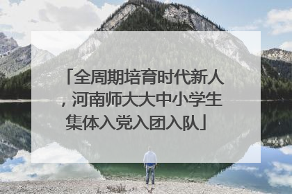 全周期培育时代新人，河南师大大中小学生集体入党入团入队