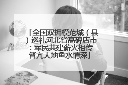 全国双拥模范城（县）巡礼河北省高碑店市：军民共建薪火相传 督亢大地鱼水情深
