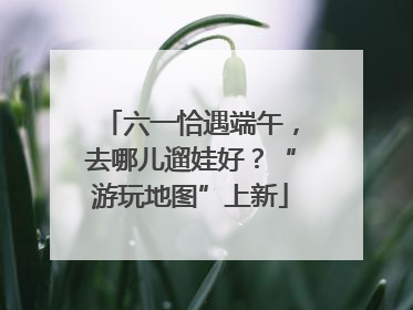六一恰遇端午，去哪儿遛娃好？“游玩地图”上新