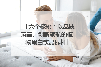 六个核桃：以品质筑基、创新领航的植物蛋白饮品标杆