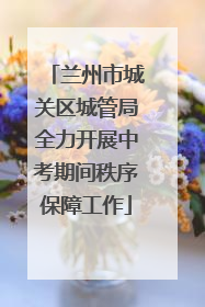 兰州市城关区城管局全力开展中考期间秩序保障工作