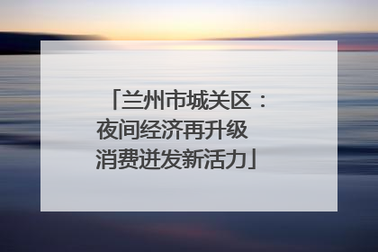 兰州市城关区：夜间经济再升级 消费迸发新活力