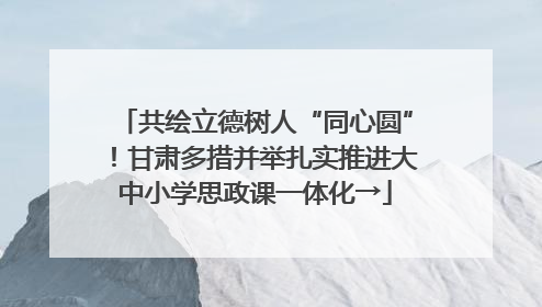 共绘立德树人“同心圆”！甘肃多措并举扎实推进大中小学思政课一体化→