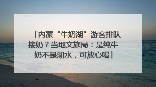 内蒙“牛奶湖”游客排队接奶？当地文旅局：是纯牛奶不是湖水，可放心喝