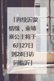 再续沂蒙情缘，柬埔寨公主将于6月27日到28日访问临沂