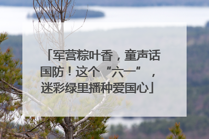 军营粽叶香，童声话国防！这个“六一”，迷彩绿里播种爱国心