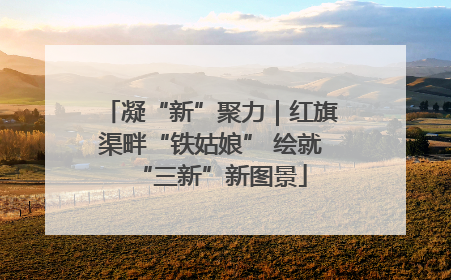凝“新”聚力｜红旗渠畔“铁姑娘” 绘就“三新”新图景