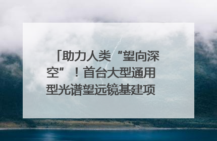 助力人类“望向深空”！首台大型通用型光谱望远镜基建项目破土动工