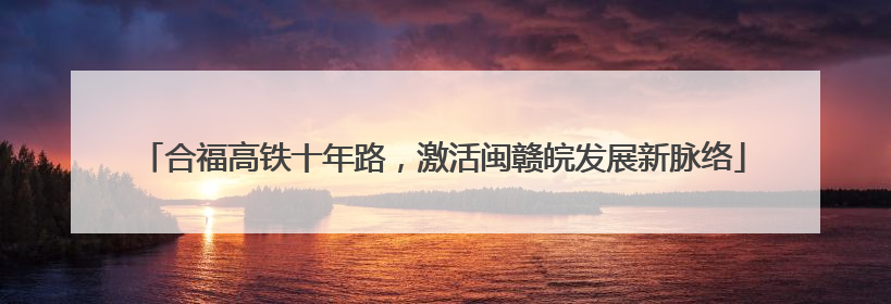 合福高铁十年路，激活闽赣皖发展新脉络