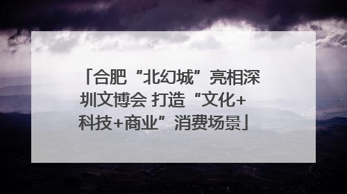 合肥“北幻城”亮相深圳文博会 打造“文化+科技+商业”消费场景