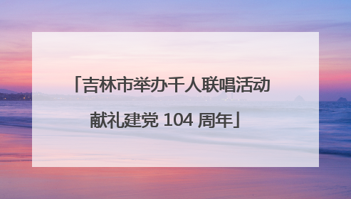 吉林市举办千人联唱活动 献礼建党 104 周年