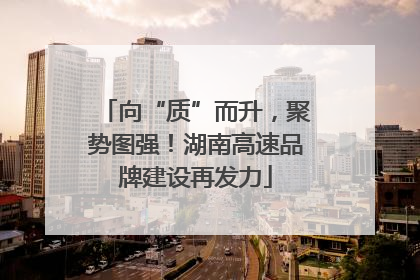 向“质”而升，聚势图强！湖南高速品牌建设再发力