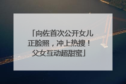 向佐首次公开女儿正脸照，冲上热搜！父女互动超甜蜜
