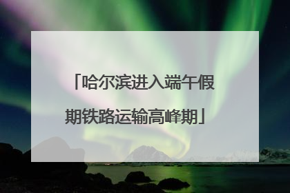 哈尔滨进入端午假期铁路运输高峰期
