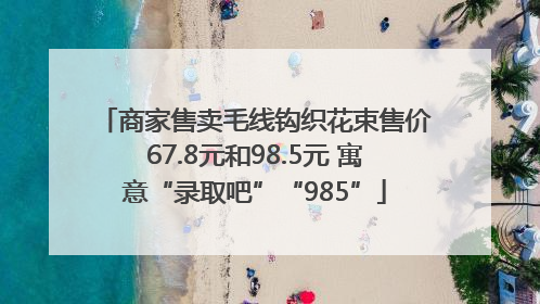 商家售卖毛线钩织花束售价67.8元和98.5元 寓意“录取吧”“985”