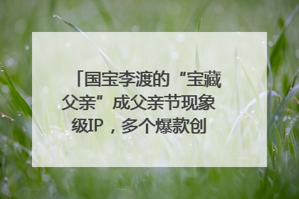 国宝李渡的“宝藏父亲”成父亲节现象级IP，多个爆款创造数千万流量
