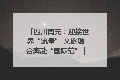四川南充：迎接世界“流量” 文旅融合奔赴“国际范”｜话锦绣·说安逸