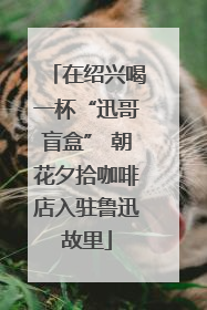 在绍兴喝一杯“迅哥盲盒” 朝花夕拾咖啡店入驻鲁迅故里