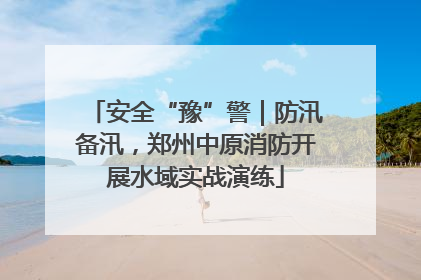 安全“豫”警｜防汛备汛，郑州中原消防开展水域实战演练