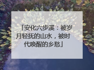 安化六步溪：被岁月轻抚的山水，被时代唤醒的乡愁