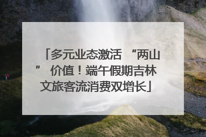多元业态激活 “两山” 价值！端午假期吉林文旅客流消费双增长