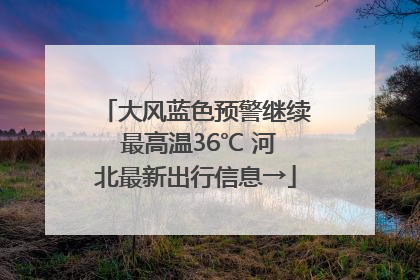 大风蓝色预警继续 最高温36℃ 河北最新出行信息→