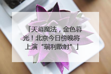 天幕魔法，金色暮光！北京今日傍晚将上演“瑞利散射”