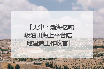 天津：渤海亿吨级油田海上平台陆地建造工作收官