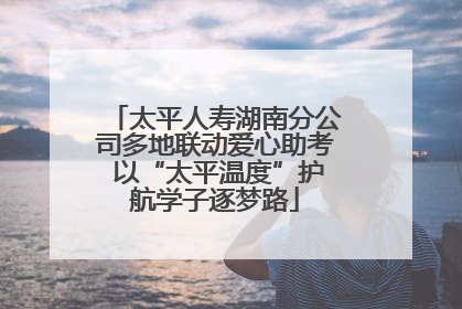 太平人寿湖南分公司多地联动爱心助考 以“太平温度”护航学子逐梦路