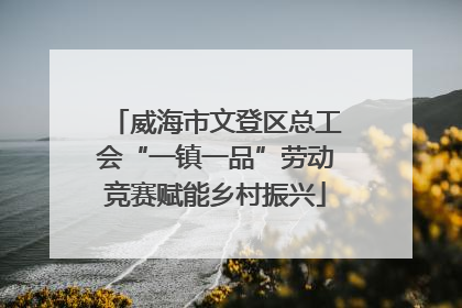 威海市文登区总工会“一镇一品”劳动竞赛赋能乡村振兴