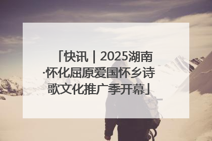 快讯｜2025湖南·怀化屈原爱国怀乡诗歌文化推广季开幕