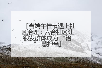 当端午佳节遇上社区治理：六合社区让银发群体成为 “治” 慧担当