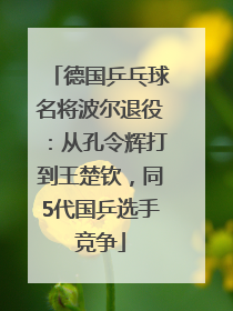 德国乒乓球名将波尔退役：从孔令辉打到王楚钦，同5代国乒选手竞争