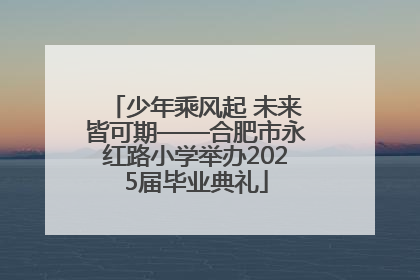 少年乘风起 未来皆可期——合肥市永红路小学举办2025届毕业典礼