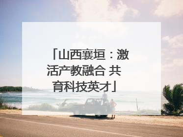 山西襄垣：激活产教融合 共育科技英才
