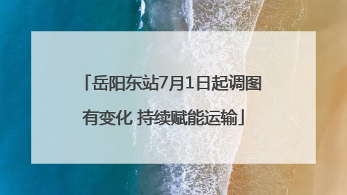岳阳东站7月1日起调图有变化 持续赋能运输