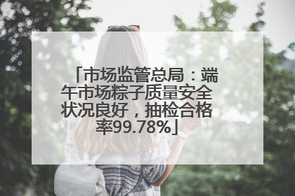 市场监管总局：端午市场粽子质量安全状况良好，抽检合格率99.78%
