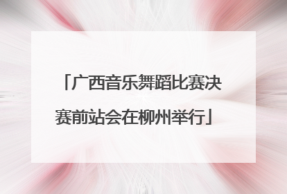 广西音乐舞蹈比赛决赛前站会在柳州举行