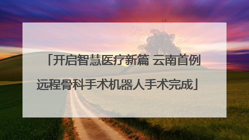 开启智慧医疗新篇 云南首例远程骨科手术机器人手术完成