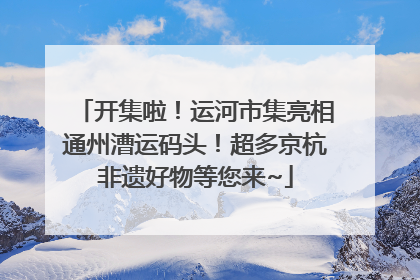 开集啦！运河市集亮相通州漕运码头！超多京杭非遗好物等您来~